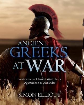 Ancient Greeks at War: Warfare in the Classical World from Agamemnon to Alexander - Simon Elliott - cover