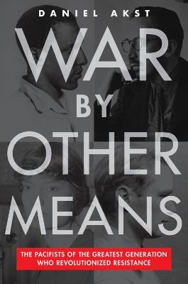 War By Other Means: The Pacifists Of The Greatest Generation Who Revolutionalized Resistance - Daniel Akst - cover