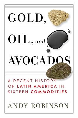 Gold, Oil, And Avocados: A Recent History of Latin America in Sixteen Commodities - Andy Robinson - cover