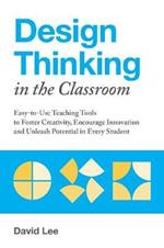 Design Thinking In The Classroom: Easy-to-Use Teaching Tools to Foster Creativity, Encourage Innovation, and Unleash Potential in Every Student