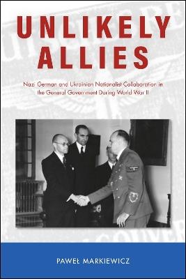 Unlikely Allies: Nazi German and Ukrainian Nationalist Collaboration in the General Government During World War II - Pawel Markiewicz - cover