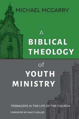 A Biblical Theology of Youth Ministry: Teenagers in The Life of The Church - Michael McGarry - cover