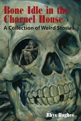 Bone Idle in the Charnel House: A Collection of Weird Stories - Rhys Hughes - cover