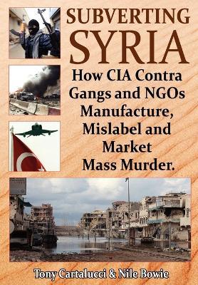 Subverting Syria: How CIA Contra Gangs & NGO's Manufacture, Mislabel & Market Mass Murder - Tony Cartalucci,Nile Bowie - cover