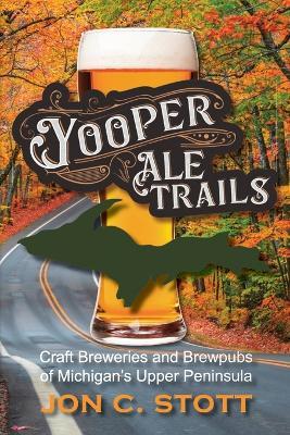 Yooper Ale Trails: Craft Breweries and Brewpubs of Michigan's Upper Peninsula - Jon C Stott - cover