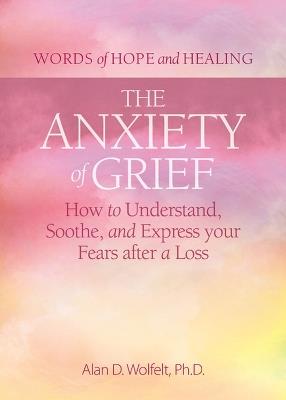 The Anxiety of Grief: How to Understand, Soothe, and Express Your Fears after a Loss - Alan D Wolfelt - cover