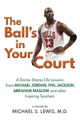 The Ball's in Your Court: A Doctor Shares Life Lessons from Michael Jordan, Phil Jackson, Abraham Maslowand Other Inspiring Teachers - Michael S Lewis - cover