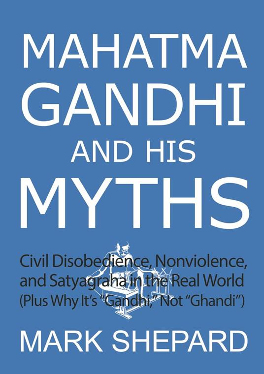 Mahatma Gandhi and His Myths: Civil Disobedience, Nonviolence, and Satyagraha in the Real World (Plus Why It's "Gandhi," Not "Ghandi")