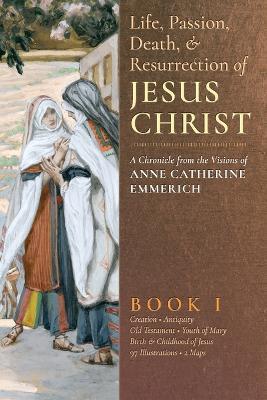 The Life, Passion, Death and Resurrection of Jesus Christ, Book I - Anne Catherine Emmerich,James Richard Wetmore - cover