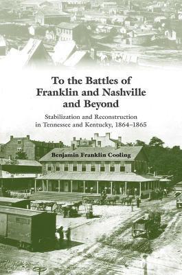 To the Battles of Franklin and Nashville and Beyond: Stabilization and Reconstruction in Tennessee and Kentucky, 1864-1865 - Benjamin Franklin Cooling - cover