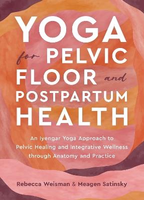 Yoga for Pelvic Floor and Postpartum Health: An Iyengar Yoga Approach to Pelvic Healing and Integrative Wellness through Anatomy and Practice - Rebecca Weisman,Meagen Satinsky - cover