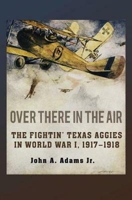 Over There in the Air: The Fightin' Texas Aggies in World War I, 1917-1918 - John A. Adams - cover