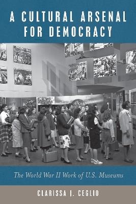 A Cultural Arsenal for Democracy: The World War II Work of U.S. Museums - Clarissa J. Ceglio - cover