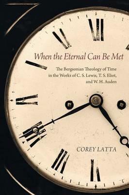 When the Eternal Can Be Met: The Bergsonian Theology of Time in the Works of C. S. Lewis, T. S. Eliot, and W. H. Auden - Corey Latta - cover