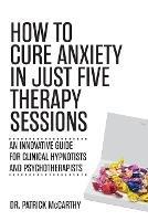 How to Cure Anxiety in Just Five Therapy Sessions: An Innovative Manual for Clinical Hypnotists and Psychotherapists - Patrick McCarthy - cover