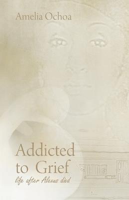 Addicted to Grief: Life After Alexus Died - Amelia Ochoa - cover