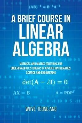 A Brief Course in Linear Algebra: Matrices and Matrix Equations for Undergraduate Students in Applied Mathematics, Science and Engineering - Whye-Teong Ang - cover