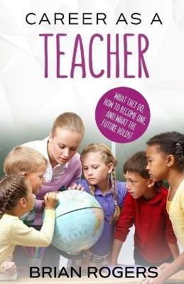 Career As A Teacher: What They Do, How to Become One, and What the Future Holds! - Rogers Brian - cover