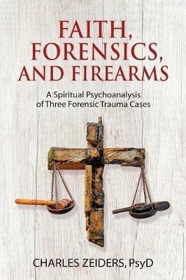 Faith, Forensics, and Firearms: A Spiritual Psychoanalysis of Three Forensic Trauma Cases - Charles Zeiders - cover