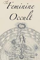 The Feminine Occult: A Collection of Women Writers on the Subjects of Spirituality, Mysticism, Magic, Witchcraft, the Kabbalah, Rosicrucian and Hermetic Philosophy, Alchemy, Theosophy, Ancient Wisdom, Esoteric History and Related Lore - Helena P Blavatsky,Annie Besant,Florence Farr - cover