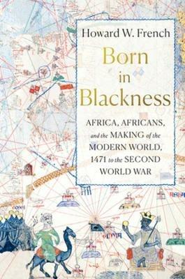 Born in Blackness: Africa, Africans, and the Making of the Modern World, 1471 to the Second World War - Howard W. French - cover