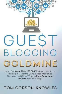 Guest Blogging Goldmine: How I Got More Than 100,000 Visitors a Month on My Blog in 9 Months Using a Free Marketing Strategy, and Other Ways to Earn Consistent Income from Your Blog - Tom Corson-Knowles - cover