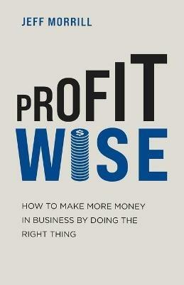 Profit Wise: How to Make More Money in Business by Doing the Right Thing - Jeff Morrill - cover