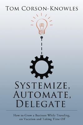 Systemize, Automate, Delegate: How to Grow a Business While Traveling, on Vacation and Taking Time Off - Tom Corson-Knowles - cover