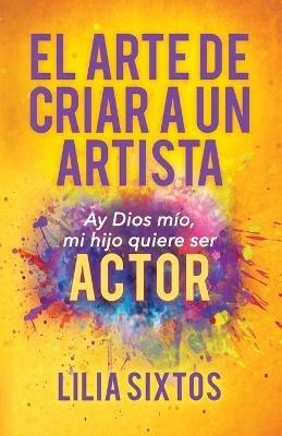 El Arte de Criar A Un Artista: Ay Dios mio, mi hijo quiere ser Actor - Lilia Sixtos - cover