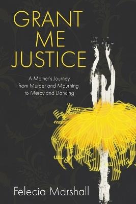 Grant Me Justice: A Mother's Journey from Murder and Mourning to Mercy and Dancing - Felecia Marshall - cover