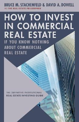 How to Invest in Commercial Real Estate if You Know Nothing about Commercial Real Estate: The Definitive Institutional Real Estate Investing Guide - David A. Dowell,Bruce M. Stachenfeld - cover