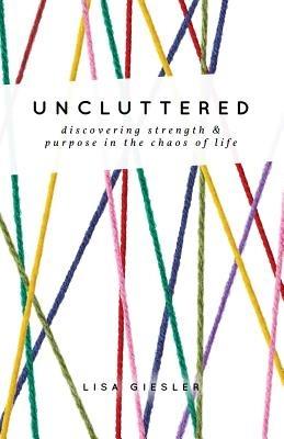 Uncluttered: Discovering Strength and Purpose in the Chaos of Life - Lisa Giesler - cover