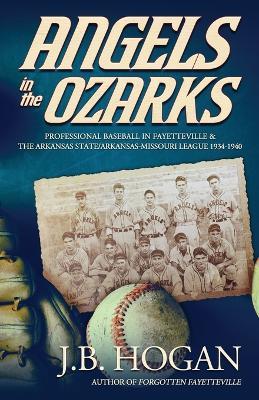 Angels in the Ozarks: Professional Baseball in Fayetteville and the Arkansas State / Arkansas-Missouri League 1934-1940 - J B Hogan - cover