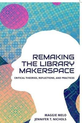 Re-making the Library Makerspace: Critical Theories, Reflections, and Practices - cover