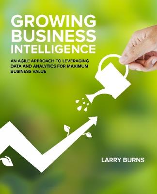 Growing Business Intelligence: An Agile Approach to Leveraging Data & Analytics for Maximum Business Value - Larry Burns - cover