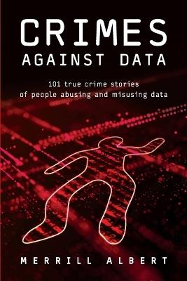 Crimes Against Data: 101 true crime stories of people abusing and misusing data - Merrill Albert - cover