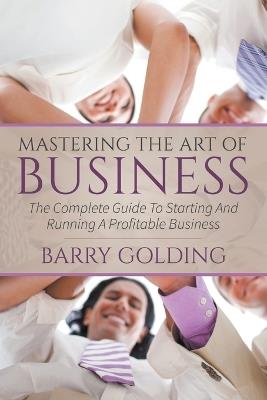 Mastering The Art Of Business: The Complete Guide To Starting And Running A Profitable Business - Barry Golding - cover