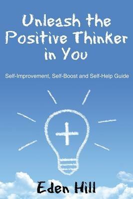 Unleash the Positive Thinker In You: Self-Improvement, Self-Boost and Self-Help Guide - Eden Hill - cover