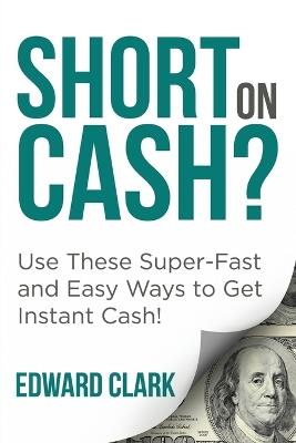 Short On Cash? Use These Super-Fast and Easy Ways to Get Instant Cash! - Edward Clark - cover