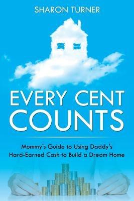 Every Cent Counts: Mommy's Guide to Using Daddy's Hard-Earned Cash to Build a Dream Home - Sharon Turner - cover