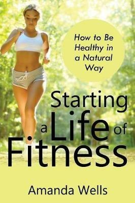 Starting a Life of Fitness: How to Be Healthy in a Natural Way - Amanda Wells - cover