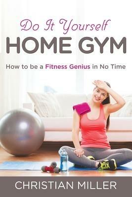 Do It Yourself Home Gym: How to be a Fitness Genius in No Time - Christian Miller - cover