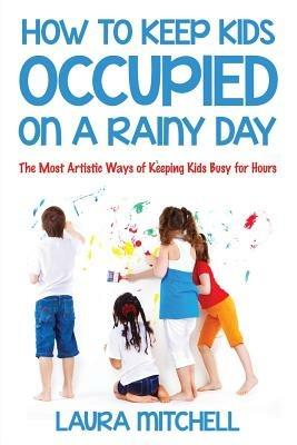 How to Keep Kids Occupied On A Rainy Day: The Most Artistic Ways of Keeping Kids Busy for Hours - Laura Mitchell - cover