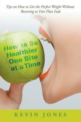 How to Be Healthier One Bite at a Time: Tips on How to Get the Perfect Weight without Resorting to Diet Plan Fads - Kevin Jones - cover