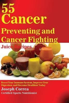 55 Cancer Preventing and Cancer Fighting Juice Recipes: Boost Your Immune System, Improve Your Digestion, and Become Healthier Today - Joseph Correa - cover