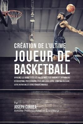 Creation de l'Ultime Joueur de Basketball: Apprenez les secrets utilises par les meilleurs joueurs et entraineurs de basketball professionnel pour ameliorer votre condition physique, votre Nutrition, et votre Tenacite Mentale - Joseph Correa - cover