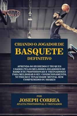 Criando o Jogador de Basquete Definitivo: Aprenda os Segredos e Truques Usados pelos Melhores Jogadores de Basquete Profissionais e Treinadores para Melhorar o seu Condicionamento, Nutricao e Tenacidade Mental sem Comprimidos ou Shakes - Joseph Correa - cover