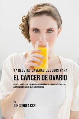 47 Recetas Caseras de Jugos Para el Cancer de Ovario: Recetas Repletas de Vitaminas Que Le Daran a su Cuerpo Lo Que Necesita Para Combatir las Celulas Cancerigenas - Joe Correa - cover