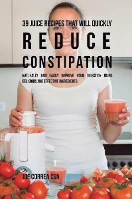 39 Juice Recipes That Will Quickly Reduce Constipation: Naturally and Easily Improve Your Digestion Using Delicious and Effective Ingredients - Joe Correa - cover