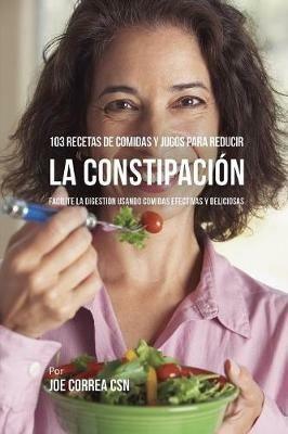 103 Recetas de Comidas y Jugos Para Reducir La Constipacion: Facilite La Digestion Usando Comidas Efectivas y Deliciosas - Joe Correa - cover